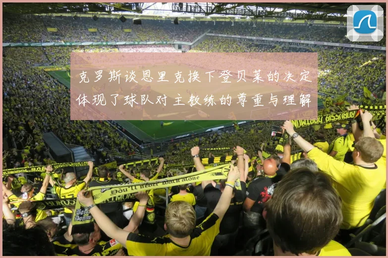 克罗斯谈恩里克换下登贝莱的决定体现了球队对主教练的尊重与理解