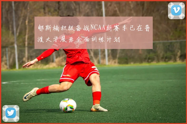 郇斯楠积极备战NCAA新赛季已在普渡大学展开全面训练计划