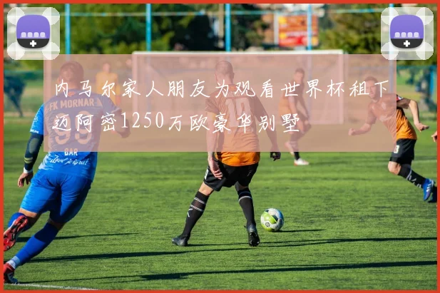 内马尔家人朋友为观看世界杯租下迈阿密1250万欧豪华别墅