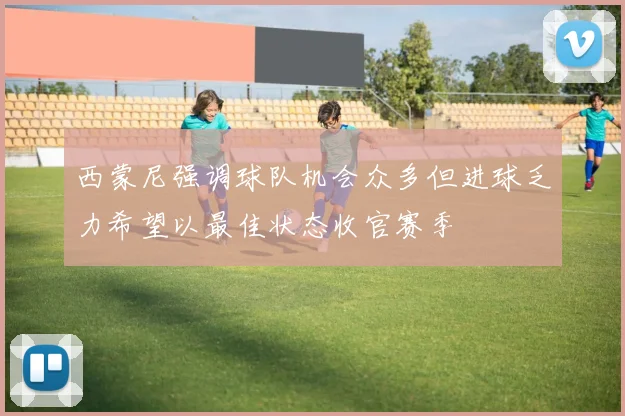 西蒙尼强调球队机会众多但进球乏力希望以最佳状态收官赛季