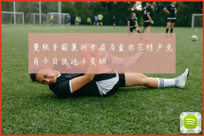 曼联季前集训开启马奎尔芒特卢克肖今日抵达卡灵顿