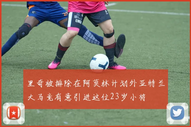 里奇被排除在阿莫林计划外亚特兰大马竞有意引进这位23岁小将