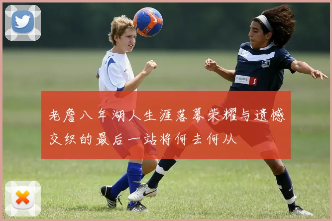 老詹八年湖人生涯落幕荣耀与遗憾交织的最后一站将何去何从
