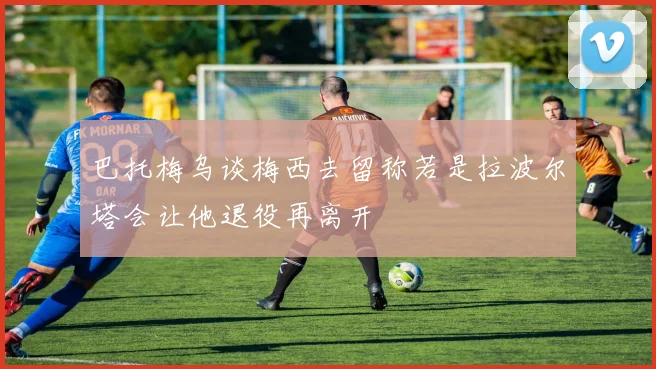 巴托梅乌谈梅西去留称若是拉波尔塔会让他退役再离开