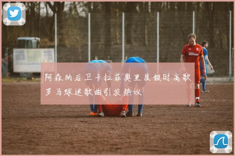 阿森纳后卫卡拉菲奥里度假时高歌罗马球迷歌曲引发热议
