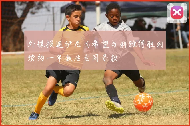 外媒报道伊尼戈希望与利雅得胜利续约一年激活合同条款
