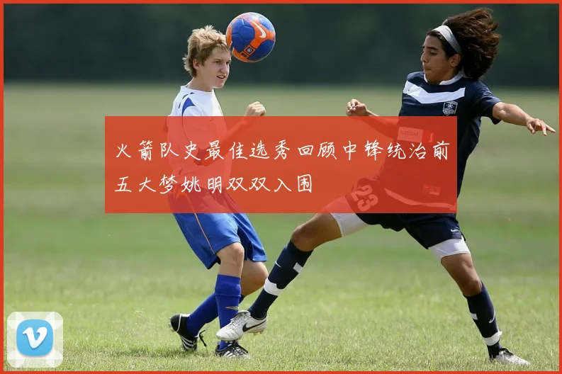 火箭队史最佳选秀回顾中锋统治前五大梦姚明双双入围