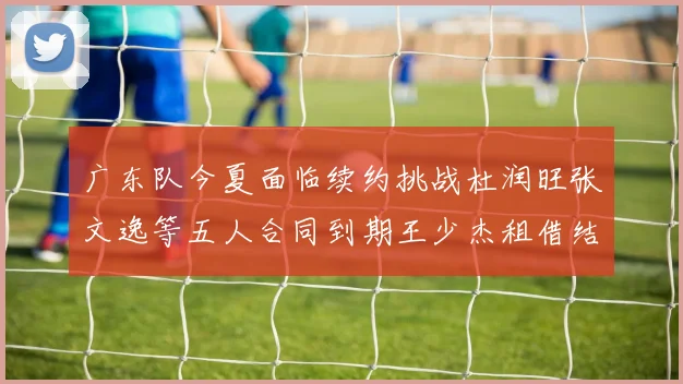 广东队今夏面临续约挑战杜润旺张文逸等五人合同到期王少杰租借结束